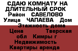 СДАЮ КОМНАТУ НА ДЛИТЕЛЬНЫЙ СРОК › Район ­ САВЕЛОВО › Улица ­ ЧАПАЕВА › Дом ­ 12 › Этажность дома ­ 4 › Цена ­ 5 000 - Тверская обл., Кимры г. Недвижимость » Квартиры аренда   